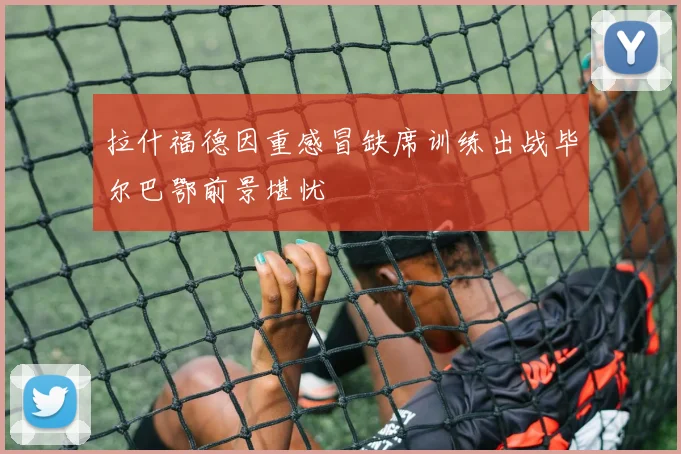 拉什福德因重感冒缺席训练出战毕尔巴鄂前景堪忧