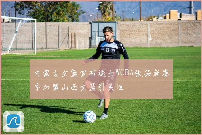 内蒙古女篮宣布退出WCBA张茹新赛季加盟山西女篮引关注