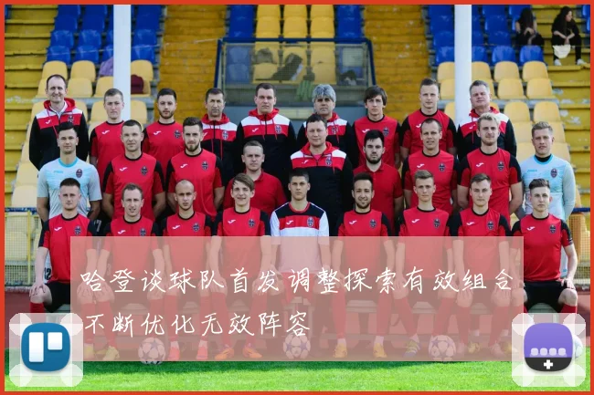 哈登谈球队首发调整探索有效组合不断优化无效阵容