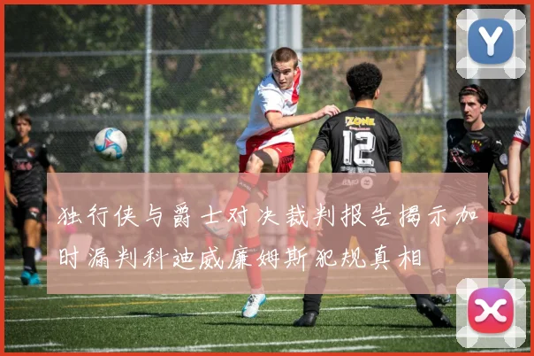 独行侠与爵士对决裁判报告揭示加时漏判科迪威廉姆斯犯规真相