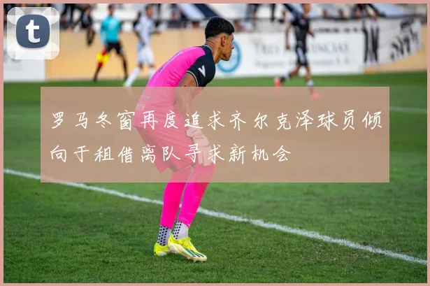 罗马冬窗再度追求齐尔克泽球员倾向于租借离队寻求新机会