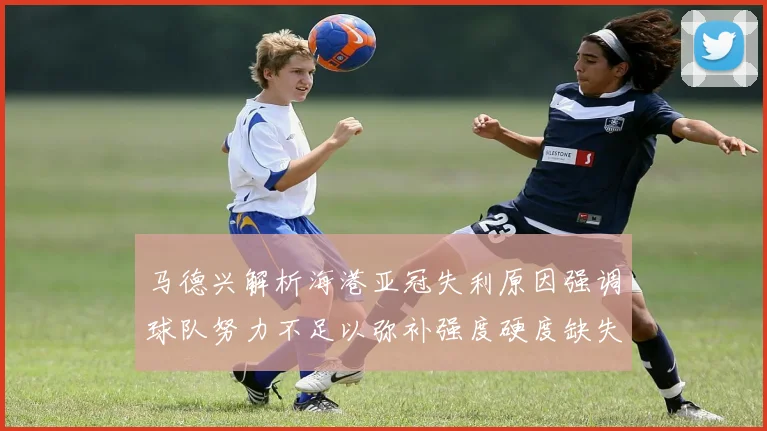 马德兴解析海港亚冠失利原因强调球队努力不足以弥补强度硬度缺失