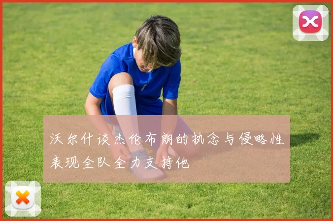 沃尔什谈杰伦布朗的执念与侵略性表现全队全力支持他