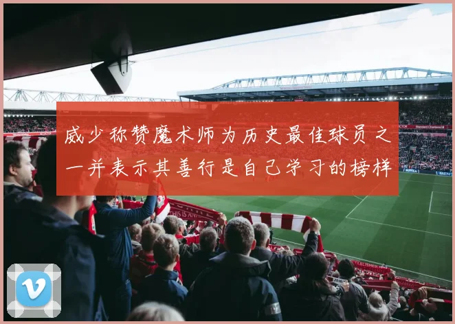 威少称赞魔术师为历史最佳球员之一并表示其善行是自己学习的榜样