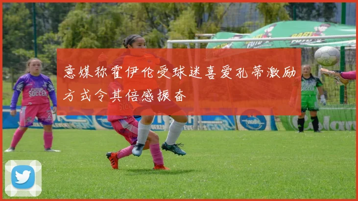 意媒称霍伊伦受球迷喜爱孔蒂激励方式令其倍感振奋