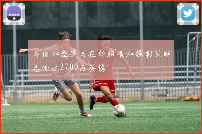 马伦加盟罗马在即租借加强制买断总价达2700万英镑