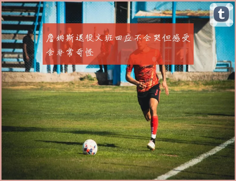 詹姆斯退役文班回应不会哭但感受会非常奇怪
