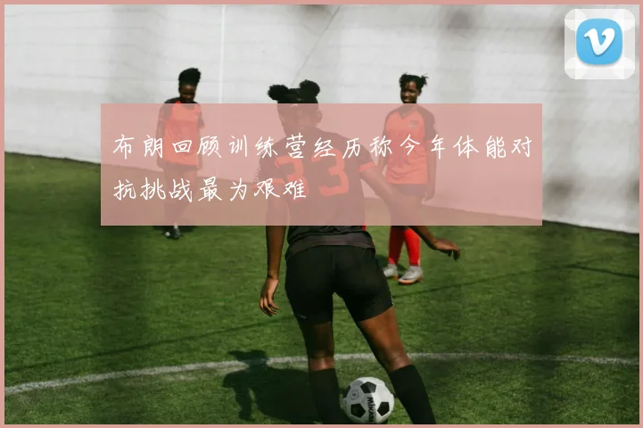 布朗回顾训练营经历称今年体能对抗挑战最为艰难