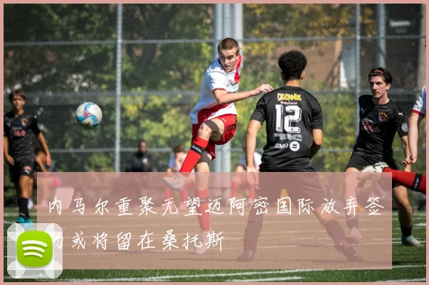 内马尔重聚无望迈阿密国际放弃签约或将留在桑托斯