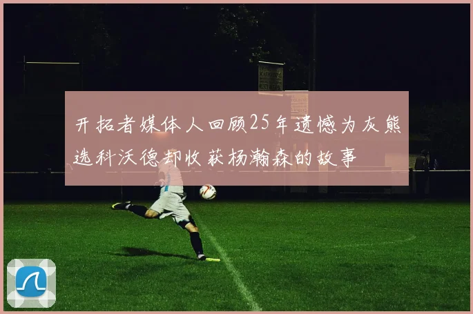 开拓者媒体人回顾25年遗憾为灰熊选科沃德却收获杨瀚森的故事