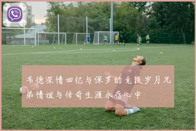 韦德深情回忆与保罗的竞技岁月兄弟情谊与传奇生涯永存心中