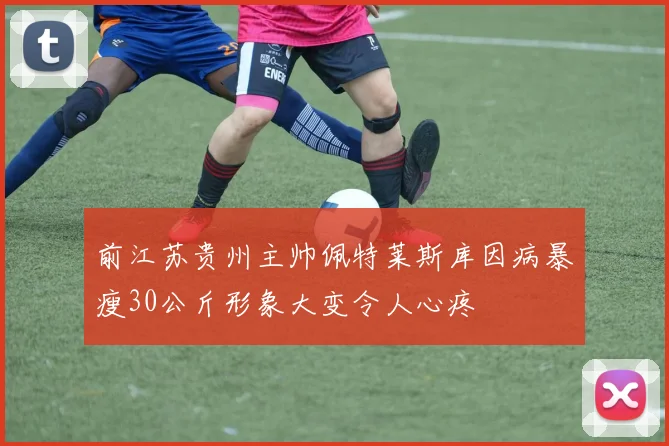 前江苏贵州主帅佩特莱斯库因病暴瘦30公斤形象大变令人心疼
