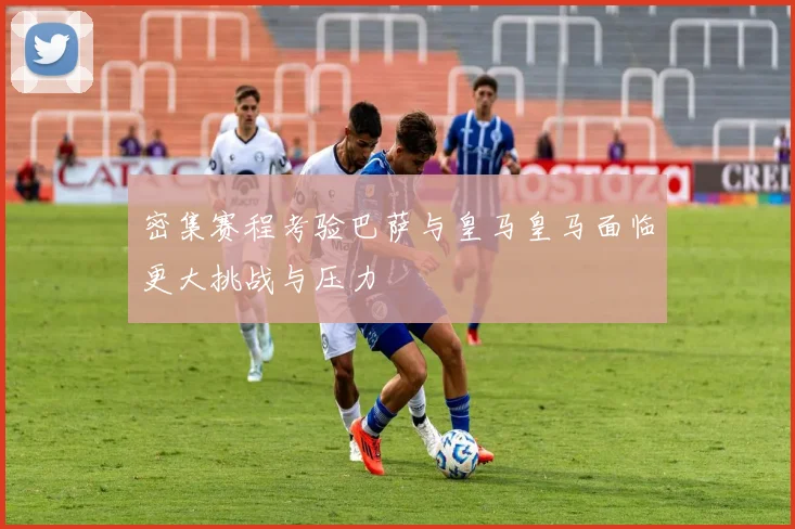 密集赛程考验巴萨与皇马皇马面临更大挑战与压力