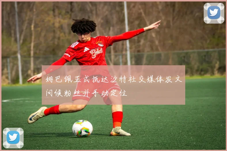 姆巴佩正式抵达沙特社交媒体发文问候粉丝并手动定位