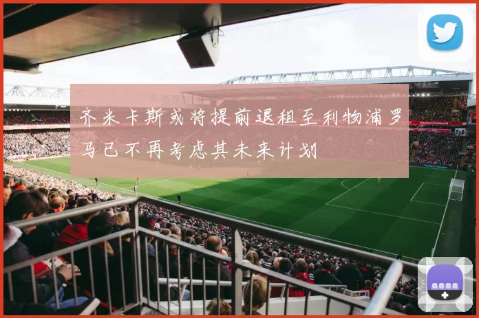 齐米卡斯或将提前退租至利物浦罗马已不再考虑其未来计划