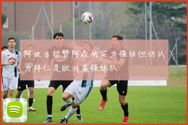 阿坎吉称赞阿森纳实力强劲但仍认为拜仁是欧洲最强球队